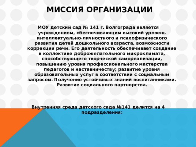  Миссия организации   МОУ детский сад № 141 г. Волгограда является учреждением, обеспечивающим высокий уровень интеллектуально-личностного и психофизического развития детей дошкольного возраста, возможности коррекции речи. Его деятельность обеспечивает создание в коллективе доброжелательного микроклимата, способствующего творческой самореализации, повышению уровня профессионального мастерства педагогов и наставничеству; развитие уровня образовательных услуг в соответствии с социальным запросом. Получение устойчивых знаний воспитанниками. Развитие социального партнерства.   Внутренняя среда детского сада №141 делится на 4 подразделения:  
