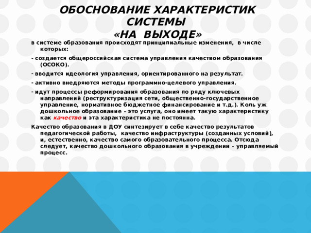 Обоснование характеристик системы  «на выходе» в системе образования происходят принципиальные изменения, в числе которых: - создается общероссийская система управления качеством образования (ОСОКО). - вводится идеология управления, ориентированного на результат. - активно внедряются методы программно-целевого управления. - идут процессы реформирования образования по ряду ключевых направлений (реструктуризация сети, общественно-государственное управление, нормативное бюджетное финансирование и т.д.). Коль уж дошкольное образование – это услуга, оно имеет такую характеристику как качество  и эта характеристика не постоянна. Качество образования в ДОУ синтезирует в себе качество результатов педагогической работы, качество инфраструктуры (созданных условий), и, естественно, качество самого образовательного процесса. Отсюда следует, качество дошкольного образования в учреждении – управляемый процесс.  