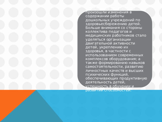 В последнее десятилетие произошли изменения в содержании работы дошкольных учреждений по здоровьесбережению детей. Больше внимания со стороны коллектива педагогов и медицинских работников стало уделяться организации двигательной активности детей, укреплению их здоровья, в частности с использованием современных комплексов оборудования; а также формированию навыков самостоятельности, развитию личностных качеств и высших психических функций, обеспечивающих продуктивную деятельность детей, успешность в обучении и развитии способностей. 