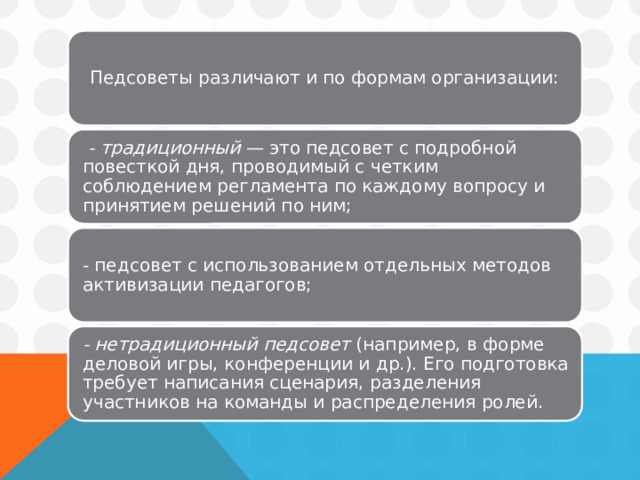 Педсоветы различают и по формам организации:  - традиционный — это педсовет с подробной повесткой дня, проводимый с четким соблюдением регламента по каждому вопросу и принятием решений по ним; - педсовет с использованием отдельных методов активизации педагогов; - нетрадиционный педсовет (например, в форме деловой игры, конференции и др.). Его подготовка требует написания сценария, разделения участников на команды и распределения ролей. 