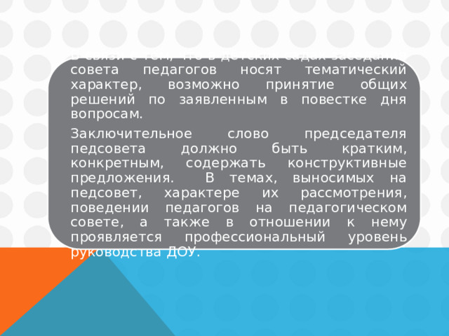 В связи с тем, что в детских садах заседания совета педагогов носят тематический характер, возможно принятие общих решений по заявленным в повестке дня вопросам.   Заключительное слово председателя педсовета должно быть кратким, конкретным, содержать конструктивные предложения. В темах, выносимых на педсовет, характере их рассмотрения, поведении педагогов на педагогическом совете, а также в отношении к нему проявляется профессиональный уровень руководства ДОУ. 