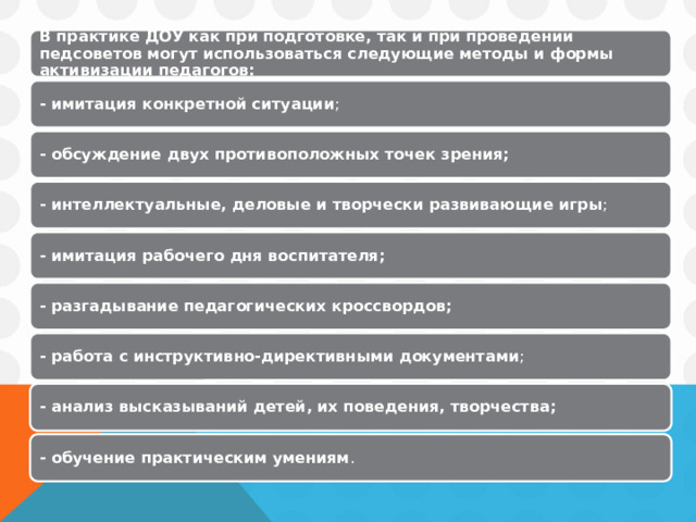 В практике ДОУ как при подготовке, так и при проведении педсоветов могут использоваться следующие методы и формы активизации педагогов: - имитация конкретной ситуации ; - обсуждение двух противоположных точек зрения; - интеллектуальные, деловые и творчески развивающие игры ; - имитация рабочего дня воспитателя;  - разгадывание педагогических кроссвордов;  - работа с инструктивно-директивными документами ; - анализ высказываний детей, их поведения, творчества;  - обучение практическим умениям . 