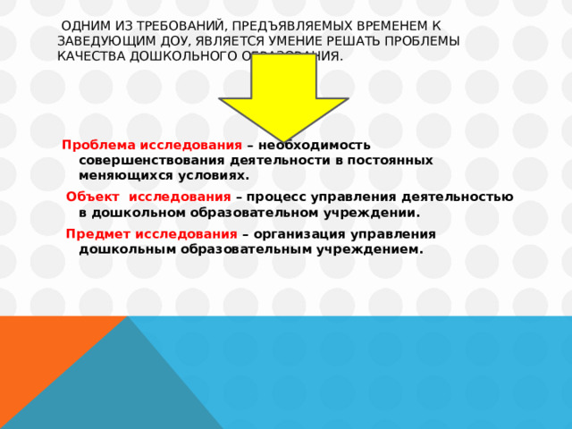  Одним из требований, предъявляемых временем к заведующим ДОУ, является умение решать проблемы качества дошкольного образования.     Проблема исследования – необходимость совершенствования деятельности в постоянных меняющихся условиях.    Объект исследования – процесс управления деятельностью в дошкольном образовательном учреждении.  Предмет исследования – организация управления дошкольным образовательным учреждением. 