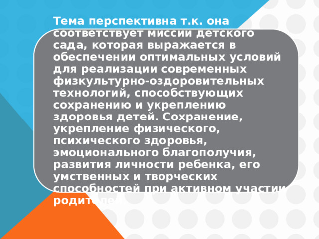 Тема перспективна т.к. она соответствует миссии детского сада, которая выражается в обеспечении оптимальных условий для реализации современных физкультурно-оздоровительных технологий, способствующих сохранению и укреплению здоровья детей. Сохранение, укрепление физического, психического здоровья, эмоционального благополучия, развития личности ребенка, его умственных и творческих способностей при активном участии родителей. 