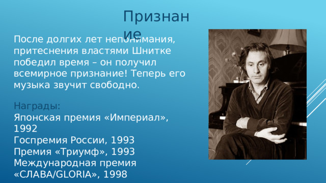 Признание После долгих лет непонимания, притеснения властями Шнитке победил время – он получил всемирное признание! Теперь его музыка звучит свободно. Награды: Японская премия «Империал», 1992 Госпремия России, 1993 Премия «Триумф», 1993 Международная премия «СЛАВА/GLORIA», 1998 