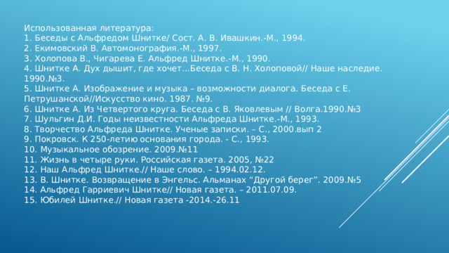 Использованная литература: 1. Беседы с Альфредом Шнитке/ Сост. А. В. Ивашкин.-М., 1994. 2. Екимовский В. Автомонография.-М., 1997. 3. Холопова В., Чигарева Е. Альфред Шнитке.-М., 1990. 4. Шнитке А. Дух дышит, где хочет...Беседа с В. Н. Холоповой// Наше наследие. 1990.№3. 5. Шнитке А. Изображение и музыка – возможности диалога. Беседа с Е. Петрушанской//Искусство кино. 1987. №9. 6. Шнитке А. Из Четвертого круга. Беседа с В. Яковлевым // Волга.1990.№3 7. Шульгин Д.И. Годы неизвестности Альфреда Шнитке.-М., 1993. 8. Творчество Альфреда Шнитке. Ученые записки. – С., 2000.вып 2 9. Покровск. К 250-летию основания города. - С., 1993. 10. Музыкальное обозрение. 2009.№11 11. Жизнь в четыре руки. Российская газета. 2005, №22 12. Наш Альфред Шнитке.// Наше слово. – 1994.02.12. 13. В. Шнитке. Возвращение в Энгельс. Альманах “Другой берег”. 2009.№5 14. Альфред Гарриевич Шнитке// Новая газета. – 2011.07.09. 15. Юбилей Шнитке.// Новая газета -2014.-26.11 