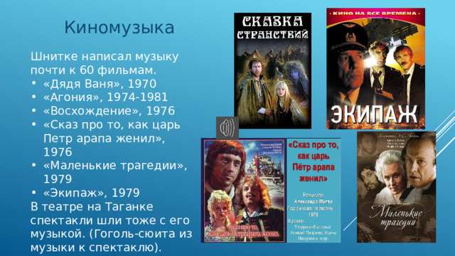 Киномузыка Шнитке написал музыку почти к 60 фильмам. «Дядя Ваня», 1970 «Агония», 1974-1981 «Восхождение», 1976 «Сказ про то, как царь Петр арапа женил», 1976 «Маленькие трагедии», 1979 «Экипаж», 1979 В театре на Таганке спектакли шли тоже с его музыкой. (Гоголь-сюита из музыки к спектаклю). Звучит фрагмент из к/ф «Сказ про то, как царь Петр арапа женил 