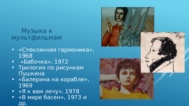  Музыка к мультфильмам «Стеклянная гармоника», 1968  «Бабочка», 1972 Трилогия по рисункам Пушкина «Балерина на корабле», 1969 «Я к вам лечу», 1978 «В мире басен», 1973 и др. 