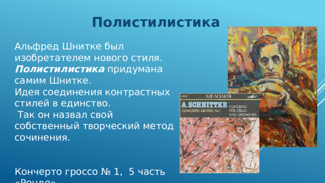 Полистилистика Альфред Шнитке был изобретателем нового стиля. Полистилистика придумана самим Шнитке. Идея соединения контрастных стилей в единство.  Так он назвал свой собственный творческий метод сочинения. Кончерто гроссо № 1, 5 часть «Рондо» 