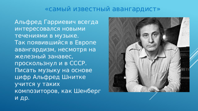 «самый известный авангардист» Альфред Гарриевич всегда интересовался новыми течениями в музыке. Так появившийся в Европе авангардизм, несмотря на железный занавес, проскользнул и в СССР. Писать музыку на основе цифр Альфред Шнитке учится у таких композиторов, как Шенберг и др. 