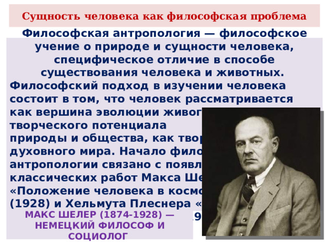 Сущность человека как философская проблема Философская антропология — философское учение о природе и сущности человека, специфическое отличие в способе существования человека и животных. Философский подход в изучении человека состоит в том, что человек рассматривается как вершина эволюции живого, как раскрытие творческого потенциала природы и общества, как творец духовного мира. Начало философской антропологии связано с появлением классических работ Макса Шелера «Положение человека в космосе» (1928) и Хельмута Плеснера «Ступени органического и человек» (1928) МАКС ШЕЛЕР (1874-1928) — НЕМЕЦКИЙ ФИЛОСОФ И СОЦИОЛОГ 