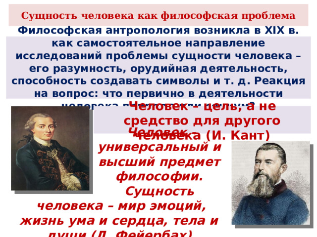 Сущность человека как философская проблема Философская антропология возникла в XIX в. как самостоятельное направление исследований проблемы сущности человека – его разумность, орудийная деятельность, способность создавать символы и т. д. Реакция на вопрос: что первично в деятельности человека природа или социум? Человек – цель, а не средство для другого человека (И. Кант)  Человек - универсальный и высший предмет философии. Сущность  человека – мир эмоций, жизнь ума и сердца, тела и души (Л. Фейербах) 