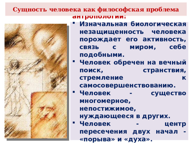 Сущность человека как философская проблема Концепция философской антропологии: Изначальная биологическая незащищенность человека порождает его активность, связь с миром, себе подобными. Человек обречен на вечный поиск, странствия, стремление к самосовершенствованию. Человек - существо многомерное, непостижимое, нуждающееся в других. Человек - центр пересечения двух начал - «порыва» и «духа». Их единство и образует сущность человека. 