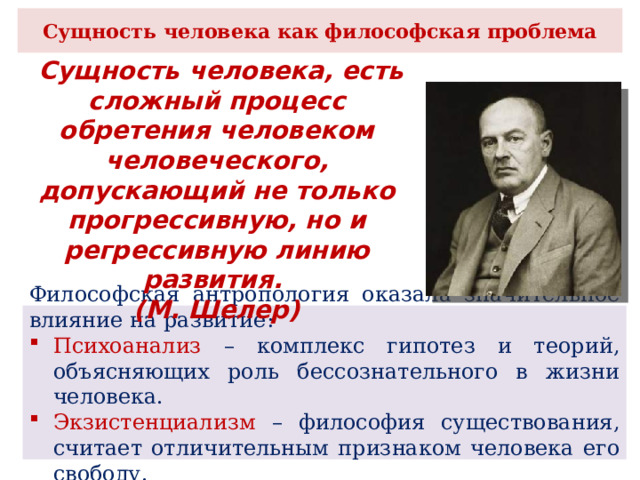 Сущность человека как философская проблема  Сущность человека, есть сложный процесс обретения человеком человеческого, допускающий не только прогрессивную, но и регрессивную линию развития. (М. Шелер) Философская антропология оказала значительное влияние на развитие: Психоанализ – комплекс гипотез и теорий, объясняющих роль бессознательного в жизни человека. Экзистенциализм – философия существования, считает отличительным признаком человека его свободу. 