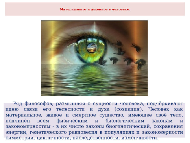  Материальное и духовное в человеке.    Ряд философов, размышляя о сущности человека, подчёркивают идею связи его телесности и духа (сознания). Человек как материальное, живое и смертное существо, имеющее своё тело, подчинён всем физическим и биологическим законам и закономерностям - в их числе законы биогенетический, сохранения энергии, генетического равновесия в популяциях и закономерности симметрии, цикличности, наследственности, изменчивости. 
