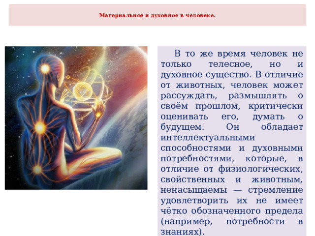  Материальное и духовное в человеке.    В то же время человек не только телесное, но и духовное существо. В отличие от животных, человек может рассуждать, размышлять о своём прошлом, критически оценивать его, думать о будущем. Он обладает интеллектуальными способностями и духовными потребностями, которые, в отличие от физиологических, свойственных и животным, ненасыщаемы — стремление удовлетворить их не имеет чётко обозначенного предела (например, потребности в знаниях). 