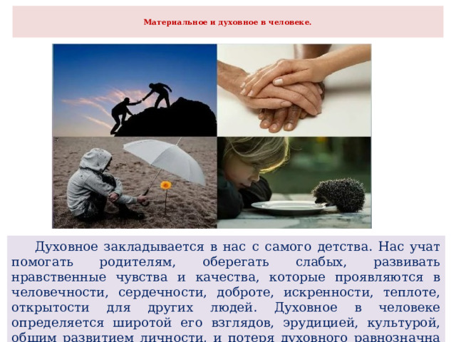  Материальное и духовное в человеке.    Духовное закладывается в нас с самого детства. Нас учат помогать родителям, оберегать слабых, развивать нравственные чувства и качества, которые проявляются в человечности, сердечности, доброте, искренности, теплоте, открытости для других людей. Духовное в человеке определяется широтой его взглядов, эрудицией, культурой, общим развитием личности, и потеря духовного равнозначна потере человеческого. 