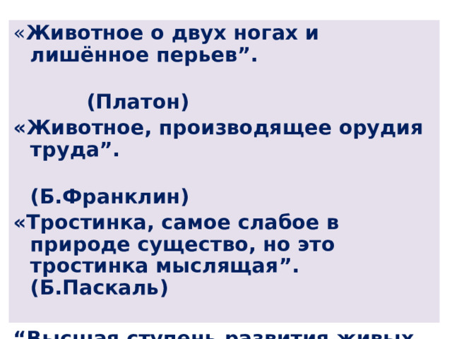 « Животное о двух ногах и лишённое перьев”.  (Платон) «Животное, производящее орудия труда”.  (Б.Франклин) «Тростинка, самое слабое в природе существо, но это тростинка мыслящая”. (Б.Паскаль)  “ Высшая ступень развития живых организмов на Земле, субъект общественно-исторической деятельности и культуры”.  (Краткий словарь по социологии) 