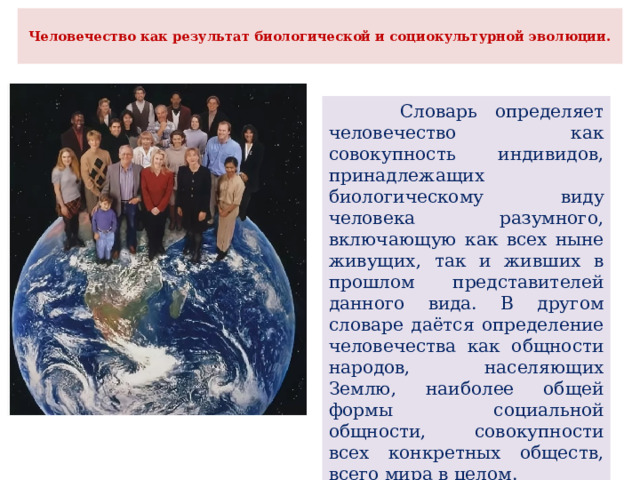  Человечество как результат биологической и социокультурной эволюции.    Словарь определяет человечество как совокупность индивидов, принадлежащих биологическому виду человека разумного, включающую как всех ныне живущих, так и живших в прошлом представителей данного вида. В другом словаре даётся определение человечества как общности народов, населяющих Землю, наиболее общей формы социальной общности, совокупности всех конкретных обществ, всего мира в целом. 