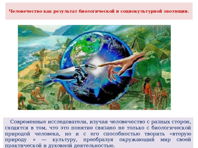 Человечество как результат биологической и социокультурной эволюции.    Современные исследователи, изучая человечество с разных сторон, сходятся в том, что это понятие связано не только с биологической природой человека, но и с его способностью творить «вторую природу » — культуру, преобразуя окружающий мир своей практической и духовной деятельностью. 
