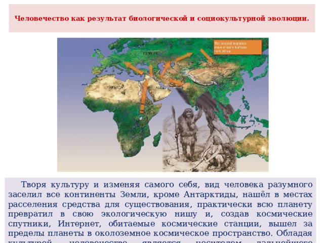  Человечество как результат биологической и социокультурной эволюции.    Творя культуру и изменяя самого себя, вид человека разумного заселил все континенты Земли, кроме Антарктиды, нашёл в местах расселения средства для существования, практически всю планету превратил в свою экологическую нишу и, создав космические спутники, Интернет, обитаемые космические станции, вышел за пределы планеты в околоземное космическое пространство. Обладая культурой, человечество является носителем дальнейшего социального прогресса. 