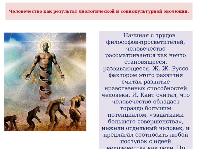  Человечество как результат биологической и социокультурной эволюции.    Начиная с трудов философов-просветителей, человечество рассматривается как нечто становящееся, развивающееся. Ж. Ж. Руссо фактором этого развития считал развитие нравственных способностей человека. И. Кант считал, что человечество обладает гораздо большим потенциалом, «задатками большего совершенства», нежели отдельный человек, и предлагал соотносить любой поступок с идеей человечества как цели. По мнению В. С. Соловьёва, основанием для единства человечества стала религия. 