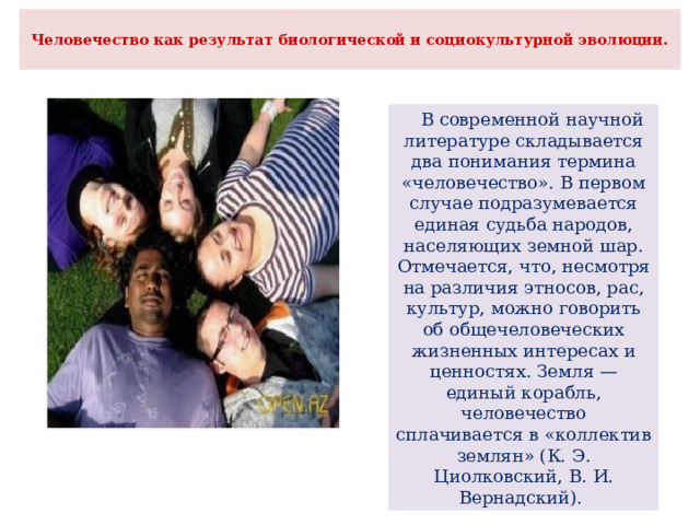  Человечество как результат биологической и социокультурной эволюции.    В современной научной литературе складывается два понимания термина «человечество». В первом случае подразумевается единая судьба народов, населяющих земной шар. Отмечается, что, несмотря на различия этносов, рас, культур, можно говорить об общечеловеческих жизненных интересах и ценностях. Земля — единый корабль, человечество сплачивается в «коллектив землян» (К. Э. Циолковский, В. И. Вернадский). 