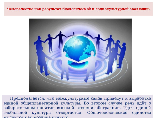  Человечество как результат биологической и социокультурной эволюции.    Предполагается, что межкультурные связи приведут к выработке единой общепланетарной культуры. Во втором случае речь идёт о собирательном понятии высокой степени абстракции. Идея единой глобальной культуры отвергается. Общечеловеческое единство мыслится как мозаика культур. 