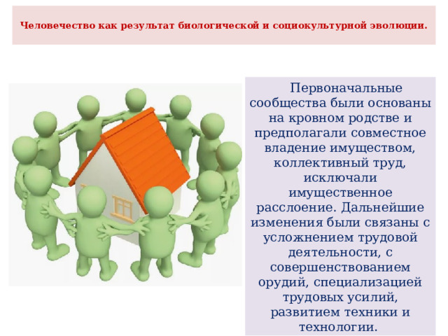 Человечество как результат биологической и социокультурной эволюции.    Первоначальные сообщества были основаны на кровном родстве и предполагали совместное владение имуществом, коллективный труд, исключали имущественное расслоение. Дальнейшие изменения были связаны с усложнением трудовой деятельности, с совершенствованием орудий, специализацией трудовых усилий, развитием техники и технологии. 