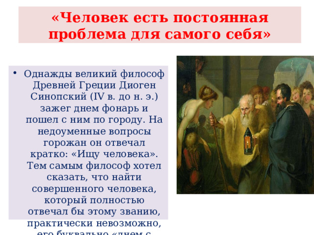 «Человек есть постоянная проблема для самого себя» Однажды великий философ Древней Греции Диоген Синопский (IV в. до н. э.) зажег днем фонарь и пошел с ним по городу. На недоуменные вопросы горожан он отвечал кратко: «Ищу человека». Тем самым философ хотел сказать, что найти совершенного человека, который полностью отвечал бы этому званию, практически невозможно, его буквально «днем с огнем не сыщешь». 