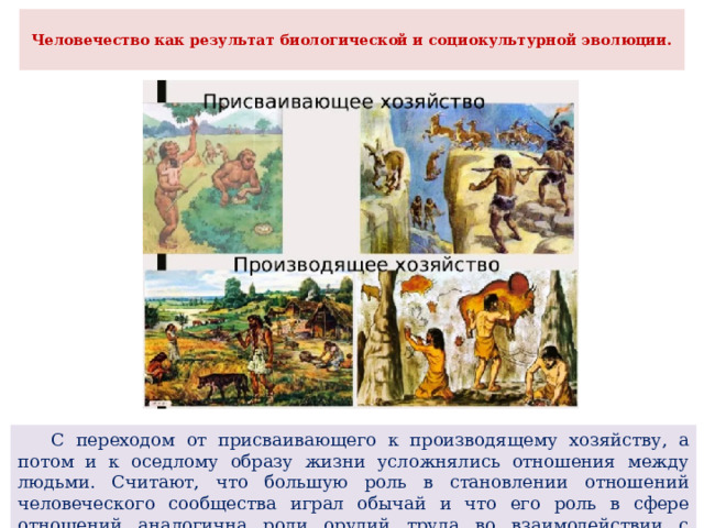  Человечество как результат биологической и социокультурной эволюции.    С переходом от присваивающего к производящему хозяйству, а потом и к оседлому образу жизни усложнялись отношения между людьми. Считают, что большую роль в становлении отношений человеческого сообщества играл обычай и что его роль в сфере отношений аналогична роли орудий труда во взаимодействии с внешней природой. 