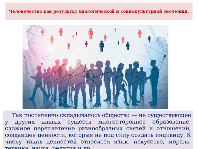 Человечество как результат биологической и социокультурной эволюции.    Так постепенно складывалось общество — не существующее у других живых существ многостороннее образование, сложное переплетение разнообразных связей и отношений, создавшее ценности, которые не под силу создать индивиду. К числу таких ценностей относятся язык, искусство, мораль, техника, наука, религия и др. 