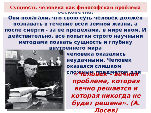 Сущность человека как философская проблема Наши предки считали, что человеческая жизнь бесконечна. Они полагали, что свою суть человек должен познавать в течение всей земной жизни, а после смерти - за ее пределами, в мире ином. И действительно, все попытки строго научными методами познать сущность и глубину внутреннего мира человека оказались неудачными. Человек оказался слишком сложным предметом для исследования точной науки. «Человек - вечная проблема, которая вечно решается и которая никогда не будет решена». (А. Лосев) 