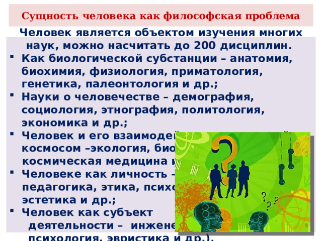 Сущность человека как философская проблема Человек является объектом изучения многих наук, можно насчитать до 200 дисциплин. Как биологической субстанции – анатомия, биохимия, физиология, приматология, генетика, палеонтология и др.; Науки о человечестве – демография, социология, этнография, политология, экономика и др.; Человек и его взаимодействии с природой и космосом –экология, биогеохимия, космическая медицина и др.; Человеке как личность – педагогика, этика, психология, эстетика и др.; Человек как субъект  деятельности – инженерная  психология, эвристика и др.). 
