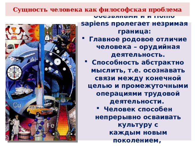Сущность человека как философская проблема Между человекообразными обезьянами и и Homo sapiens пролегает незримая граница: Главное родовое отличие человека – орудийная деятельность. Способность абстрактно мыслить, т.е. осознавать связи между конечной целью и промежуточными операциями трудовой деятельности. Человек способен непрерывно осваивать культуру с каждым новым поколением, т.е. происходит социализация человека. 
