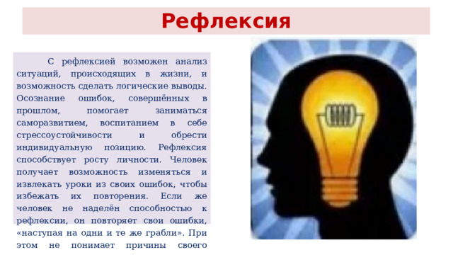 Рефлексия  С рефлексией возможен анализ ситуаций, происходящих в жизни, и возможность сделать логические выводы. Осознание ошибок, совершённых в прошлом, помогает заниматься саморазвитием, воспитанием в себе стрессоустойчивости и обрести индивидуальную позицию. Рефлексия способствует росту личности. Человек получает возможность изменяться и извлекать уроки из своих ошибок, чтобы избежать их повторения. Если же человек не наделён способностью к рефлексии, он повторяет свои ошибки, «наступая на одни и те же грабли». При этом не понимает причины своего положения. 