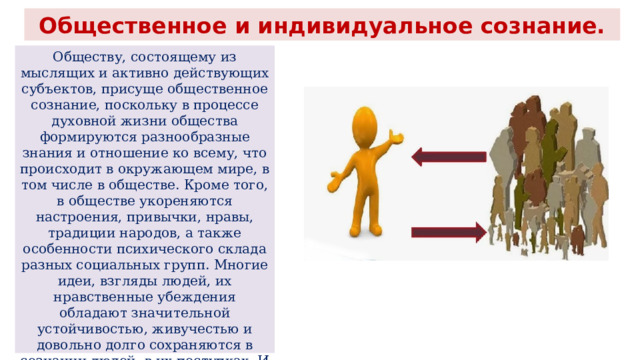 Общественное и индивидуальное сознание. Обществу, состоящему из мыслящих и активно действующих субъектов, присуще общественное сознание, поскольку в процессе духовной жизни общества формируются разнообразные знания и отношение ко всему, что происходит в окружающем мире, в том числе в обществе. Кроме того, в обществе укореняются настроения, привычки, нравы, традиции народов, а также особенности психического склада разных социальных групп. Многие идеи, взгляды людей, их нравственные убеждения обладают значительной устойчивостью, живучестью и довольно долго сохраняются в сознании людей, в их поступках. И могут сохраняться даже тогда, когда уже нет тех объективных условий, тех общественных отношений, на базе которых они возникли. 