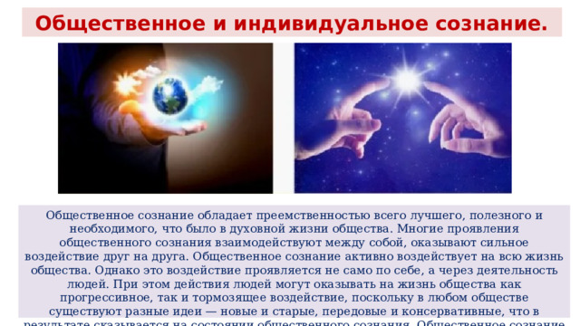 Общественное и индивидуальное сознание. Общественное сознание обладает преемственностью всего лучшего, полезного и необходимого, что было в духовной жизни общества. Многие проявления общественного сознания взаимодействуют между собой, оказывают сильное воздействие друг на друга. Общественное сознание активно воздействует на всю жизнь общества. Однако это воздействие проявляется не само по себе, а через деятельность людей. При этом действия людей могут оказывать на жизнь общества как прогрессивное, так и тормозящее воздействие, поскольку в любом обществе существуют разные идеи — новые и старые, передовые и консервативные, что в результате сказывается на состоянии общественного сознания. Общественное сознание сложно не только по содержанию, но и по своей структуре. 