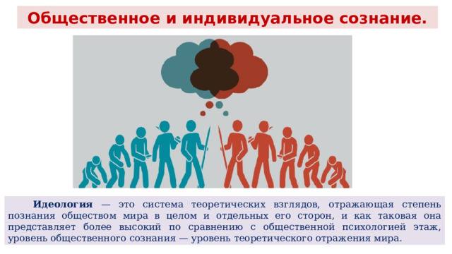 Общественное и индивидуальное сознание.  Идеология — это система теоретических взглядов, отражающая степень познания обществом мира в целом и отдельных его сторон, и как таковая она представляет более высокий по сравнению с общественной психологией этаж, уровень общественного сознания — уровень теоретического отражения мира. 