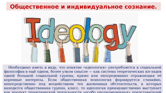 Общественное и индивидуальное сознание.  Необходимо иметь в виду, что понятие «идеология» употребляется в социальной философии в ещё одном, более узком смысле — как система теоретических взглядов одной большой социальной группы, прямо или опосредованно отражающая её коренные интересы. Если общественная психология формируется стихийно, непосредственно под воздействием тех жизненных обстоятельств, в которых находится общественная группа, класс, то идеология преимущественно выступает как продукт теоретической деятельности «особо уполномоченных» представителей данного класса — его идеологов. 