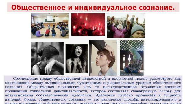 Общественное и индивидуальное сознание.  Соотношение между общественной психологией и идеологией можно рассмотреть как соотношение между эмоциональным, чувственным и рациональным уровнем общественного сознания. Общественная психология есть то непосредственное отражение внешних проявлений социальной действительности, которое составляет своеобразную основу для возникновения соответствующей идеологии. Идеология глубоко проникает в сущность явлений. Формы общественного сознания — это различные способы интеллектуального и духовного освоения действительности: политика, право, мораль, философия, искусство, наука и т. д. 