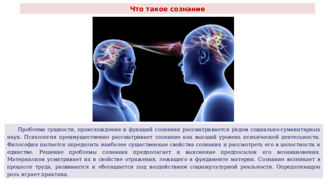 Что такое сознание  Проблема сущности, происхождения и функций сознания рассматривается рядом социально-гуманитарных наук. Психология преимущественно рассматривает сознание как высший уровень психической деятельности. Философия пытается определить наиболее существенные свойства сознания и рассмотреть его в целостности и единстве. Решение проблемы сознания предполагает и выяснение предпосылок его возникновения. Материализм усматривает их в свойстве отражения, лежащего в фундаменте материи. Сознание возникает в процессе труда, развивается и обогащается под воздействием социокультурной реальности. Определяющую роль играет практика. 