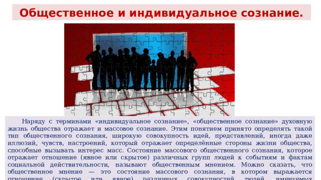 Общественное и индивидуальное сознание.  Наряду с терминами «индивидуальное сознание», «общественное сознание» духовную жизнь общества отражает и массовое сознание. Этим понятием принято определять такой тип общественного сознания, широкую совокупность идей, представлений, иногда даже иллюзий, чувств, настроений, который отражает определённые стороны жизни общества, способные вызывать интерес масс. Состояние массового общественного сознания, которое отражает отношение (явное или скрытое) различных групп людей к событиям и фактам социальной действительности, называют общественным мнением. Можно сказать, что общественное мнение — это состояние массового сознания, в котором выражается отношение (скрытое или явное) различных совокупностей людей, именуемых общественностью, к явлениям, событиям и фактам социальной действительности, затрагивающим их потребности и интересы. 