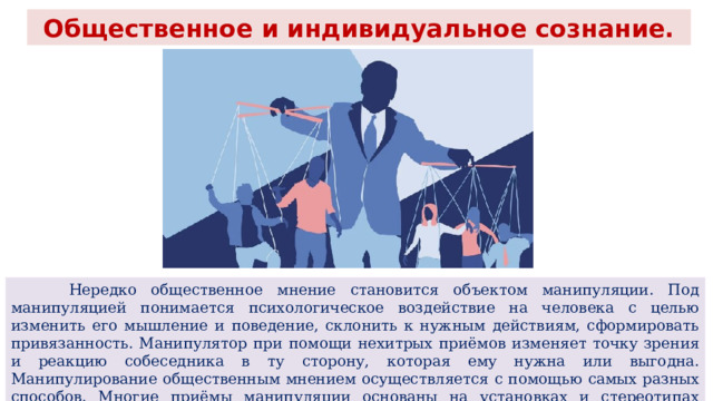 Общественное и индивидуальное сознание.  Нередко общественное мнение становится объектом манипуляции. Под манипуляцией понимается психологическое воздействие на человека с целью изменить его мышление и поведение, склонить к нужным действиям, сформировать привязанность. Манипулятор при помощи нехитрых приёмов изменяет точку зрения и реакцию собеседника в ту сторону, которая ему нужна или выгодна. Манипулирование общественным мнением осуществляется с помощью самых разных способов. Многие приёмы манипуляции основаны на установках и стереотипах массового сознания. 