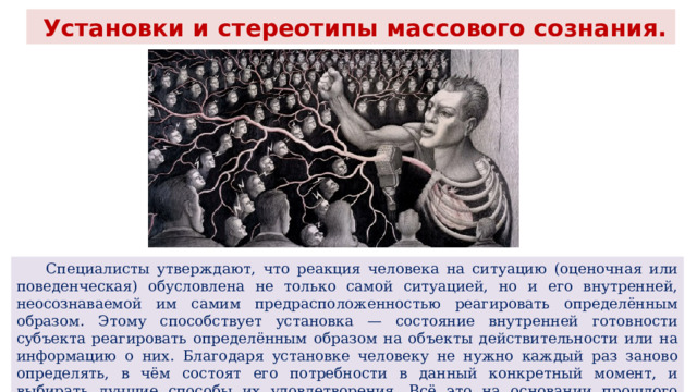  Установки и стереотипы массового сознания.  Специалисты утверждают, что реакция человека на ситуацию (оценочная или поведенческая) обусловлена не только самой ситуацией, но и его внутренней, неосознаваемой им самим предрасположенностью реагировать определённым образом. Этому способствует установка — состояние внутренней готовности субъекта реагировать определённым образом на объекты действительности или на информацию о них. Благодаря установке человеку не нужно каждый раз заново определять, в чём состоят его потребности в данный конкретный момент, и выбирать лучшие способы их удовлетворения. Всё это на основании прошлого опыта уже зафиксировано в установке. 