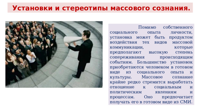  Установки и стереотипы массового сознания.  Помимо собственного социального опыта личности, установка может быть продуктом воздействия тех видов массовой коммуникации, которые предполагают высокую степень сопереживания происходящим событиям. Большинство установок приобретаются человеком в готовом виде из социального опыта и культуры. Массовое сознание крайне редко стремится выработать отношение к социальным и политическим явлениям и процессам. Оно предпочитает получать его в готовом виде из СМИ. 
