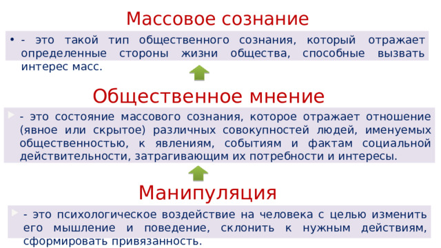 Массовое сознание - это такой тип общественного сознания, который  отражает определенные стороны жизни общества, способные вызвать интерес масс. Общественное мнение - это состояние массового сознания, которое отражает отношение (явное или скрытое) различных совокупностей людей, именуемых общественностью, к явлениям, событиям и фактам социальной действительности, затрагивающим их потребности и интересы. Манипуляция - это психологическое воздействие на человека с целью изменить его мышление и поведение, склонить к нужным действиям, сформировать привязанность. 