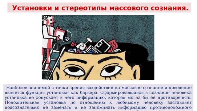  Установки и стереотипы массового сознания.  Наиболее значимой с точки зрения воздействия на массовое сознание и поведение является функция установки как барьера. Сформировавшаяся в сознании человека установка не допускает в него информацию, которая могла бы ей противоречить. Положительная установка по отношению к любимому человеку заставляет подсознательно не замечать и не запоминать информацию противоположного характера (не случайно народная мудрость говорит, что любовь слепа). 