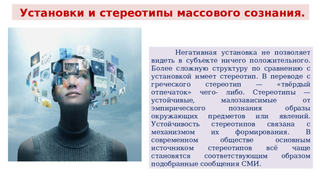  Установки и стереотипы массового сознания.  Негативная установка не позволяет видеть в субъекте ничего положительного. Более сложную структуру по сравнению с установкой имеет стереотип. В переводе с греческого стереотип — «твёрдый отпечаток» чего- либо. Стереотипы — устойчивые, малозависимые от эмпирического познания образы окружающих предметов или явлений. Устойчивость стереотипов связана с механизмом их формирования. В современном обществе основным источником стереотипов всё чаще становятся соответствующим образом подобранные сообщения СМИ. 