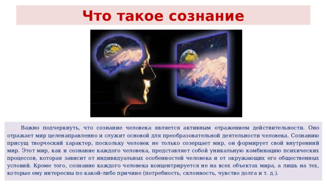 Что такое сознание  Важно подчеркнуть, что сознание человека является активным отражением действительности. Оно отражает мир целенаправленно и служит основой для преобразовательной деятельности человека. Сознанию присущ творческий характер, поскольку человек не только созерцает мир, он формирует свой внутренний мир. Этот мир, как и сознание каждого человека, представляет собой уникальную комбинацию психических процессов, которая зависит от индивидуальных особенностей человека и от окружающих его общественных условий. Кроме того, сознание каждого человека концентрируется не на всех объектах мира, а лишь на тех, которые ему интересны по какой-либо причине (потребность, склонность, чувство долга и т. д.). 